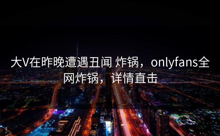 大V在昨晚遭遇丑闻 炸锅，onlyfans全网炸锅，详情直击
