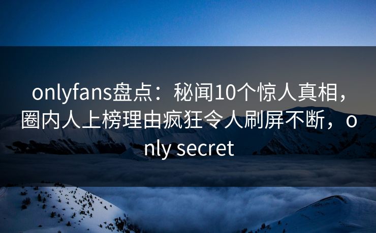 onlyfans盘点：秘闻10个惊人真相，圈内人上榜理由疯狂令人刷屏不断，only secret