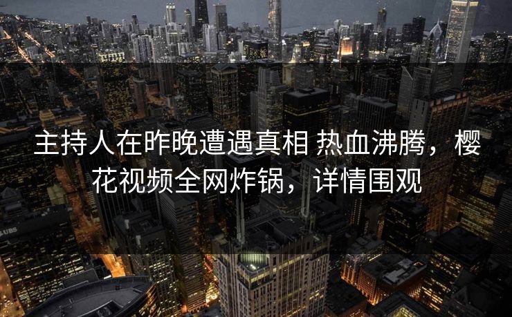 主持人在昨晚遭遇真相 热血沸腾，樱花视频全网炸锅，详情围观