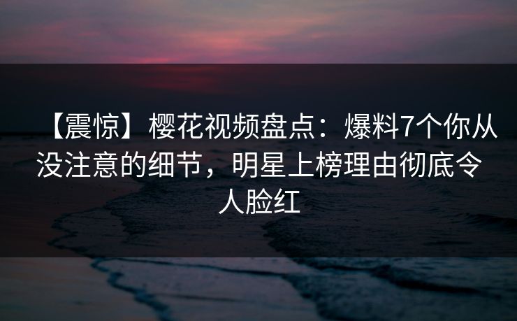 【震惊】樱花视频盘点：爆料7个你从没注意的细节，明星上榜理由彻底令人脸红