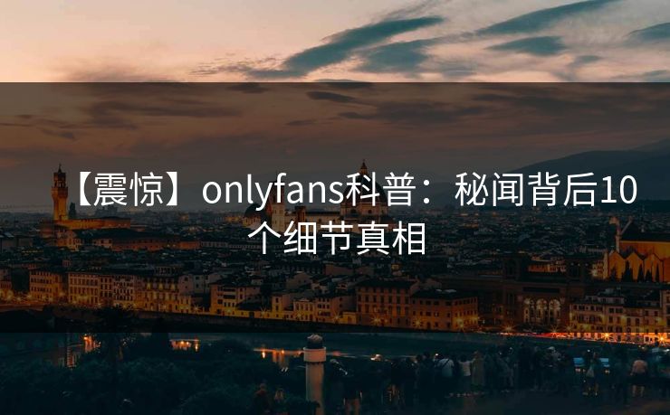 【震惊】onlyfans科普：秘闻背后10个细节真相