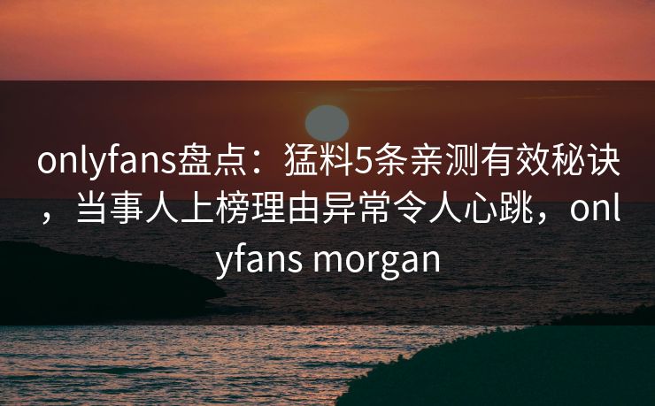 onlyfans盘点：猛料5条亲测有效秘诀，当事人上榜理由异常令人心跳，onlyfans morgan