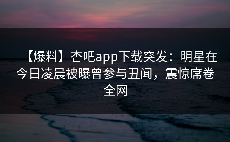 【爆料】杏吧app下载突发：明星在今日凌晨被曝曾参与丑闻，震惊席卷全网