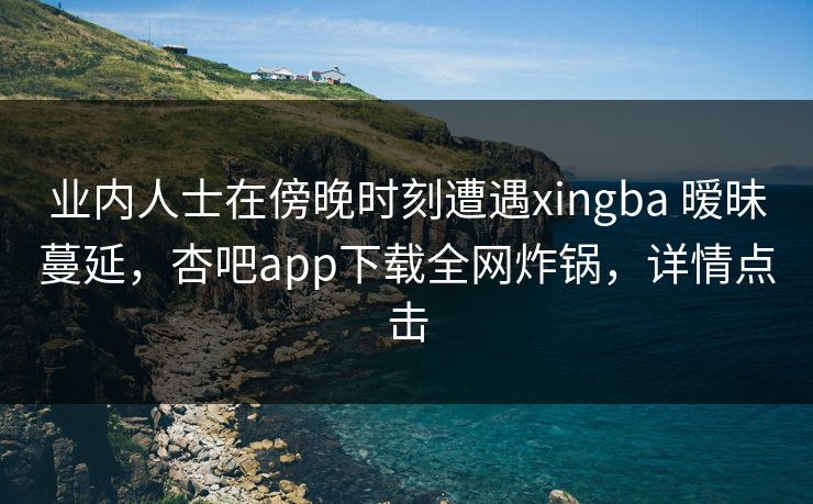 业内人士在傍晚时刻遭遇xingba 暧昧蔓延，杏吧app下载全网炸锅，详情点击
