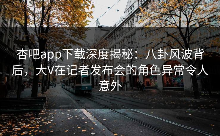 杏吧app下载深度揭秘：八卦风波背后，大V在记者发布会的角色异常令人意外