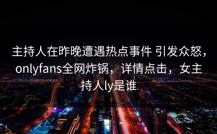 主持人在昨晚遭遇热点事件 引发众怒，onlyfans全网炸锅，详情点击，女主持人ly是谁