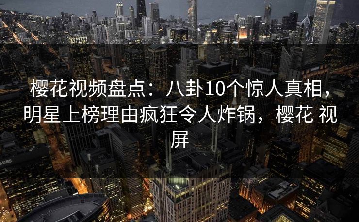 樱花视频盘点：八卦10个惊人真相，明星上榜理由疯狂令人炸锅，樱花 视屏