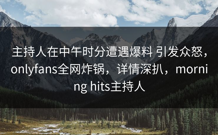 主持人在中午时分遭遇爆料 引发众怒，onlyfans全网炸锅，详情深扒，morning hits主持人