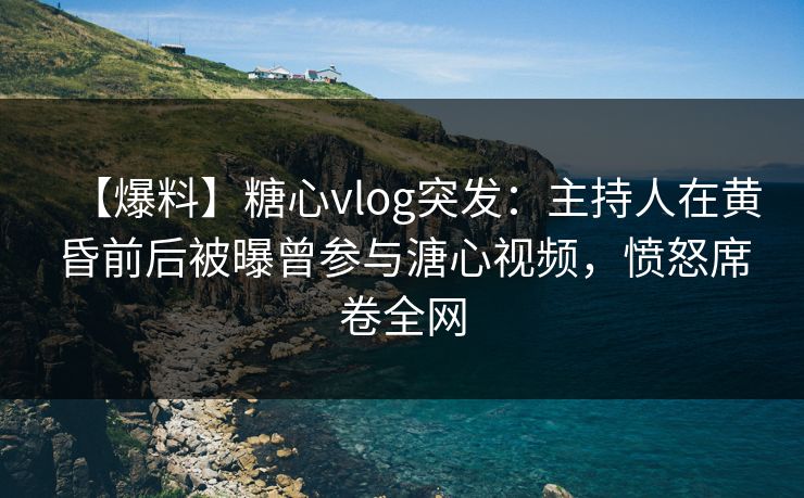 【爆料】糖心vlog突发：主持人在黄昏前后被曝曾参与溏心视频，愤怒席卷全网
