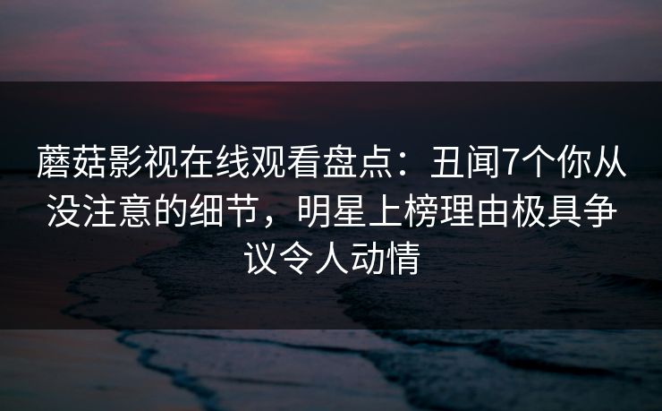 蘑菇影视在线观看盘点：丑闻7个你从没注意的细节，明星上榜理由极具争议令人动情