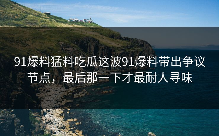 91爆料猛料吃瓜这波91爆料带出争议节点，最后那一下才最耐人寻味