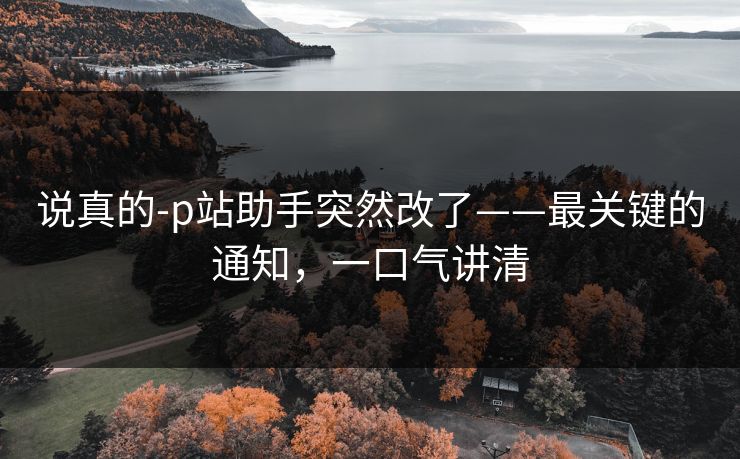 说真的-p站助手突然改了——最关键的通知，一口气讲清