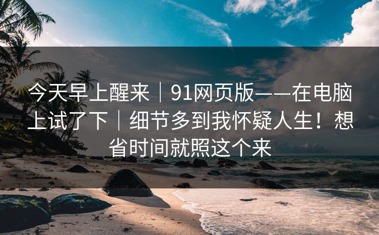 今天早上醒来|91网页版——在电脑上试了下|细节多到我怀疑人生!想省时间就照这个来