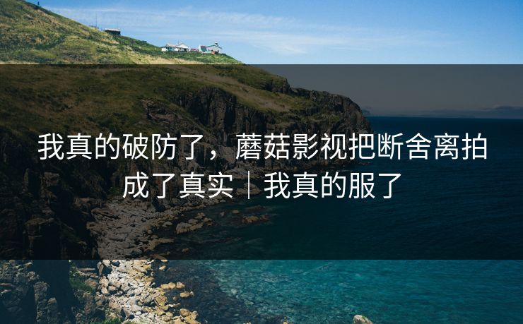 我真的破防了，蘑菇影视把断舍离拍成了真实｜我真的服了