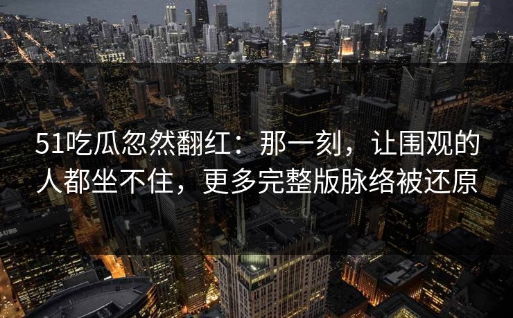 51吃瓜忽然翻红：那一刻，让围观的人都坐不住，更多完整版脉络被还原