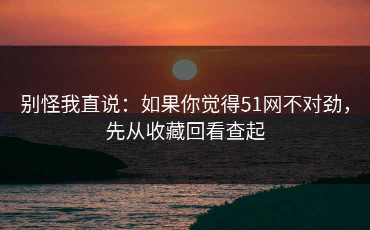 别怪我直说：如果你觉得51网不对劲，先从收藏回看查起