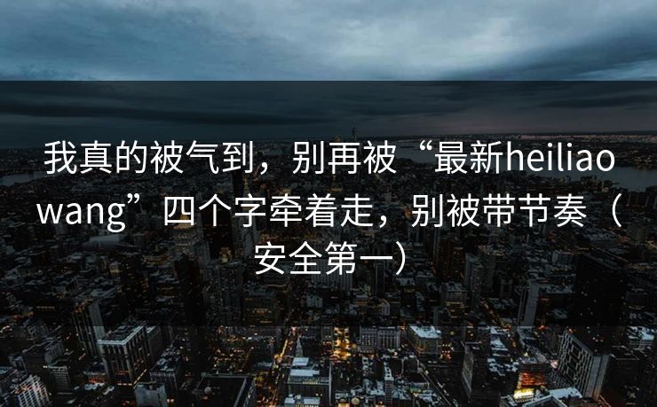 我真的被气到，别再被“最新heiliaowang”四个字牵着走，别被带节奏（安全第一）