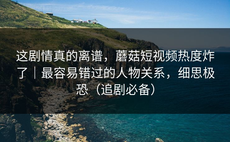 这剧情真的离谱，蘑菇短视频热度炸了｜最容易错过的人物关系，细思极恐（追剧必备）