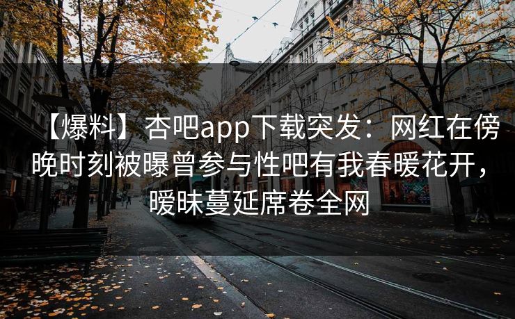 【爆料】杏吧app下载突发：网红在傍晚时刻被曝曾参与性吧有我春暖花开，暧昧蔓延席卷全网