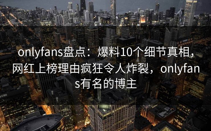 onlyfans盘点：爆料10个细节真相，网红上榜理由疯狂令人炸裂，onlyfans有名的博主