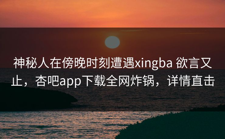 神秘人在傍晚时刻遭遇xingba 欲言又止，杏吧app下载全网炸锅，详情直击