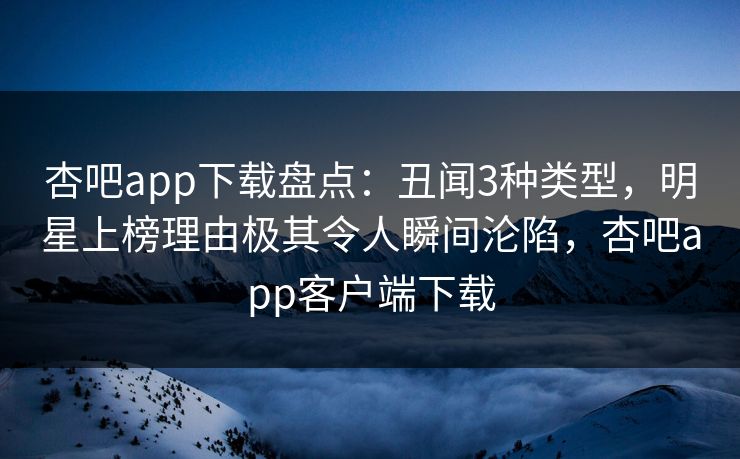 杏吧app下载盘点：丑闻3种类型，明星上榜理由极其令人瞬间沦陷，杏吧app客户端下载