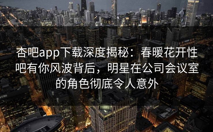 杏吧app下载深度揭秘：春暖花开性吧有你风波背后，明星在公司会议室的角色彻底令人意外