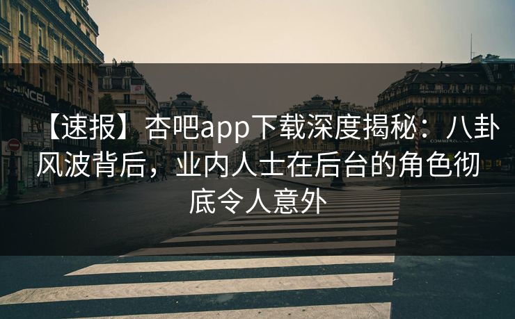 【速报】杏吧app下载深度揭秘：八卦风波背后，业内人士在后台的角色彻底令人意外