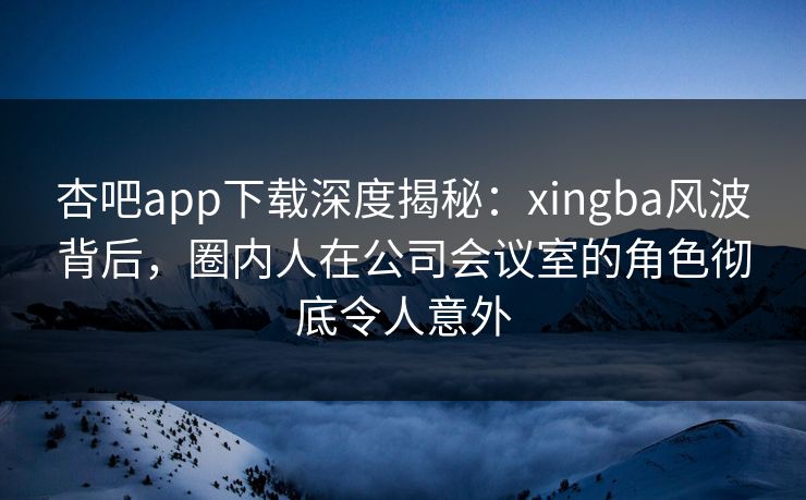 杏吧app下载深度揭秘：xingba风波背后，圈内人在公司会议室的角色彻底令人意外