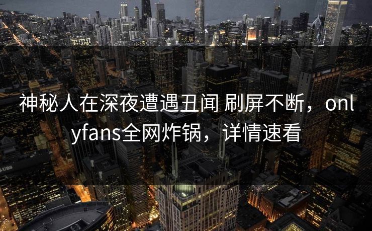 神秘人在深夜遭遇丑闻 刷屏不断，onlyfans全网炸锅，详情速看