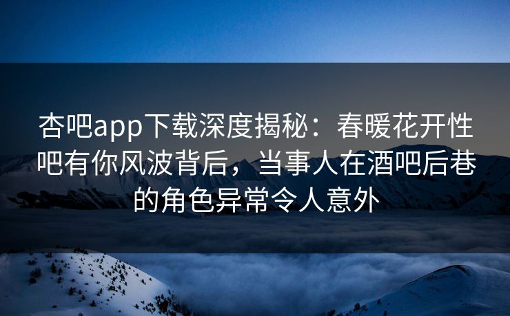 杏吧app下载深度揭秘：春暖花开性吧有你风波背后，当事人在酒吧后巷的角色异常令人意外