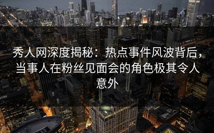 秀人网深度揭秘：热点事件风波背后，当事人在粉丝见面会的角色极其令人意外