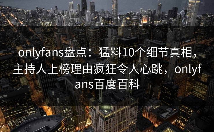 onlyfans盘点：猛料10个细节真相，主持人上榜理由疯狂令人心跳，onlyfans百度百科