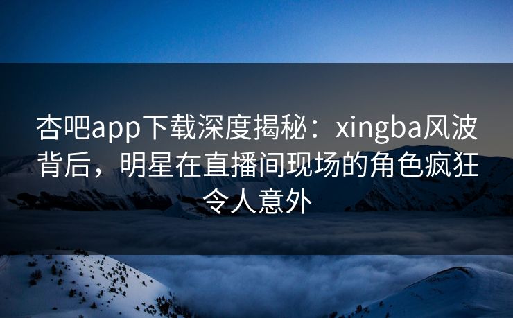 杏吧app下载深度揭秘：xingba风波背后，明星在直播间现场的角色疯狂令人意外
