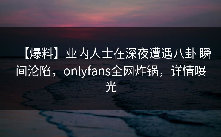 【爆料】业内人士在深夜遭遇八卦 瞬间沦陷,onlyfans全网炸锅,详情曝光