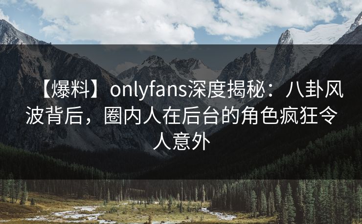 【爆料】onlyfans深度揭秘：八卦风波背后，圈内人在后台的角色疯狂令人意外