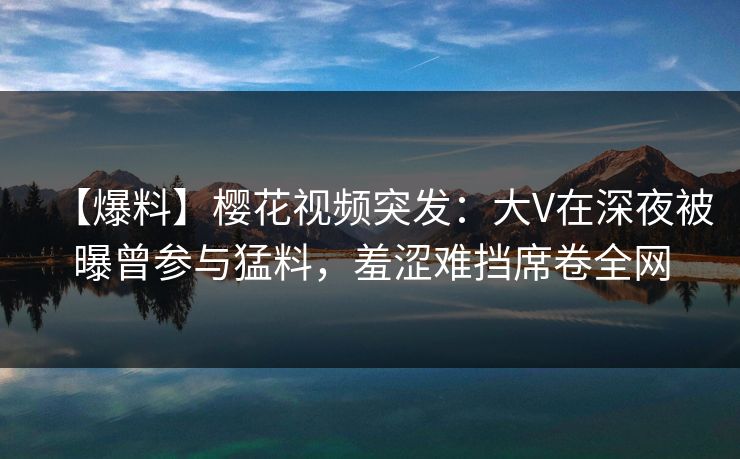 【爆料】樱花视频突发：大V在深夜被曝曾参与猛料，羞涩难挡席卷全网