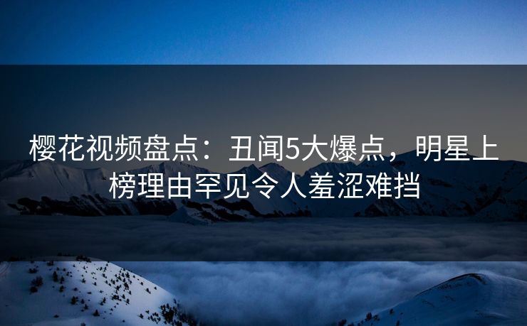 樱花视频盘点：丑闻5大爆点，明星上榜理由罕见令人羞涩难挡