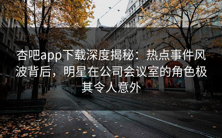 杏吧app下载深度揭秘：热点事件风波背后，明星在公司会议室的角色极其令人意外