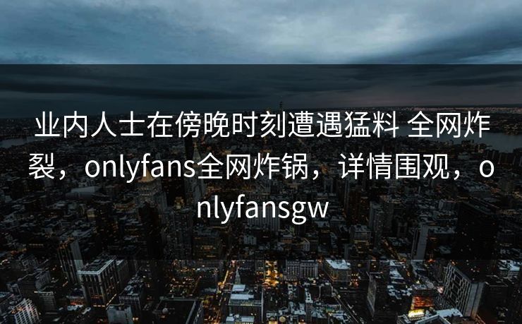 业内人士在傍晚时刻遭遇猛料 全网炸裂，onlyfans全网炸锅，详情围观，onlyfansgw