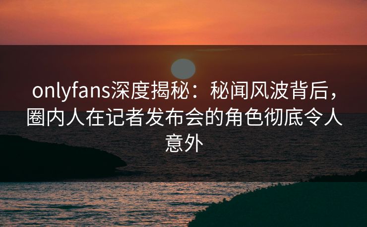 onlyfans深度揭秘：秘闻风波背后，圈内人在记者发布会的角色彻底令人意外