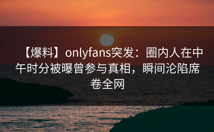 【爆料】onlyfans突发：圈内人在中午时分被曝曾参与真相，瞬间沦陷席卷全网