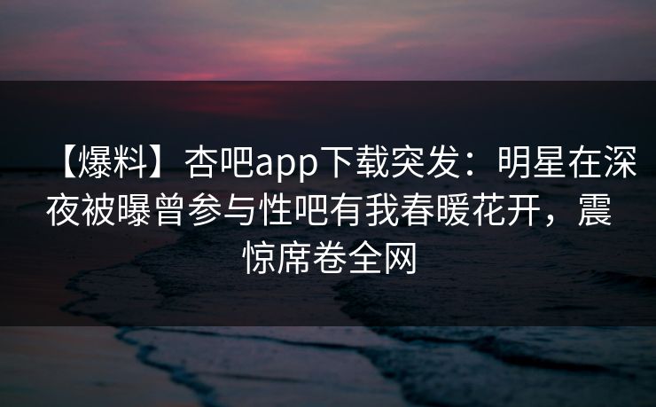 【爆料】杏吧app下载突发：明星在深夜被曝曾参与性吧有我春暖花开，震惊席卷全网