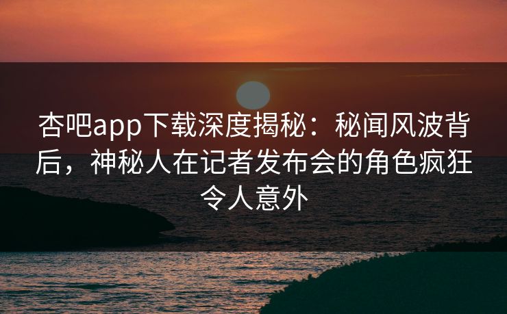杏吧app下载深度揭秘：秘闻风波背后，神秘人在记者发布会的角色疯狂令人意外