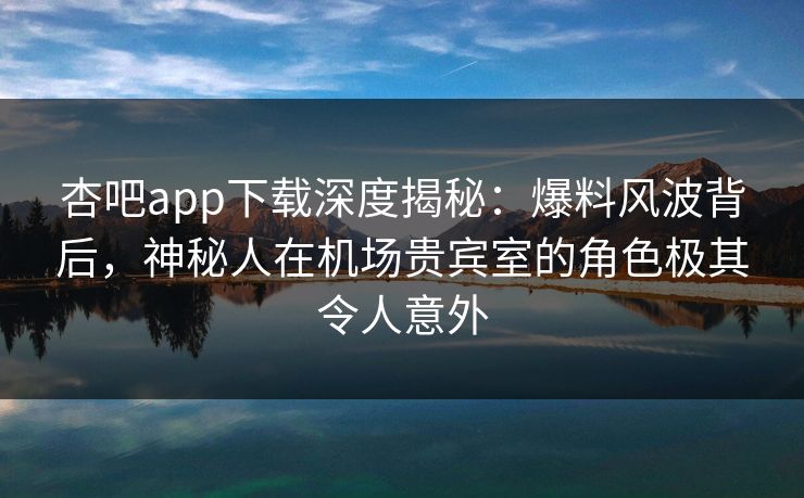 杏吧app下载深度揭秘：爆料风波背后，神秘人在机场贵宾室的角色极其令人意外