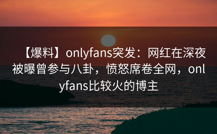 【爆料】onlyfans突发：网红在深夜被曝曾参与八卦，愤怒席卷全网，onlyfans比较火的博主