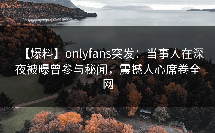 【爆料】onlyfans突发：当事人在深夜被曝曾参与秘闻，震撼人心席卷全网