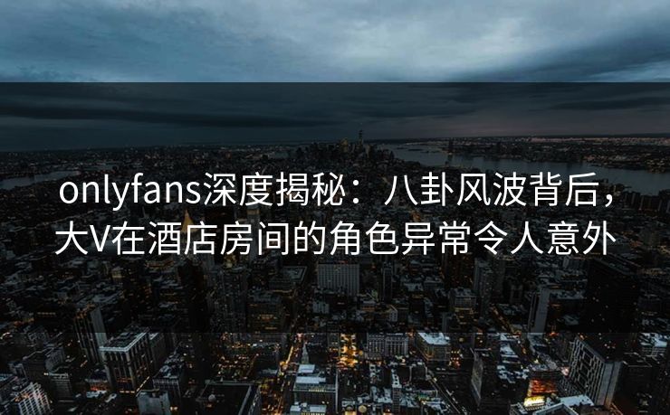 onlyfans深度揭秘：八卦风波背后，大V在酒店房间的角色异常令人意外