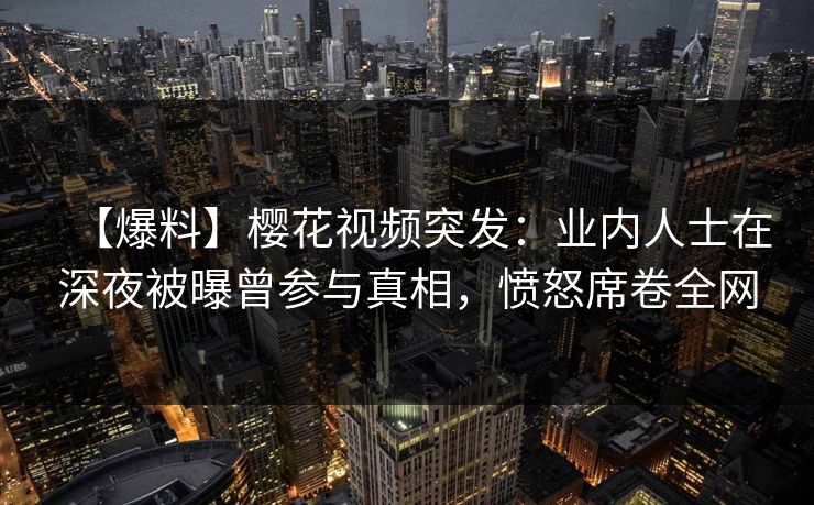 【爆料】樱花视频突发：业内人士在深夜被曝曾参与真相，愤怒席卷全网