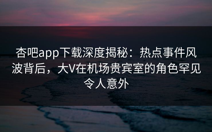 杏吧app下载深度揭秘：热点事件风波背后，大V在机场贵宾室的角色罕见令人意外